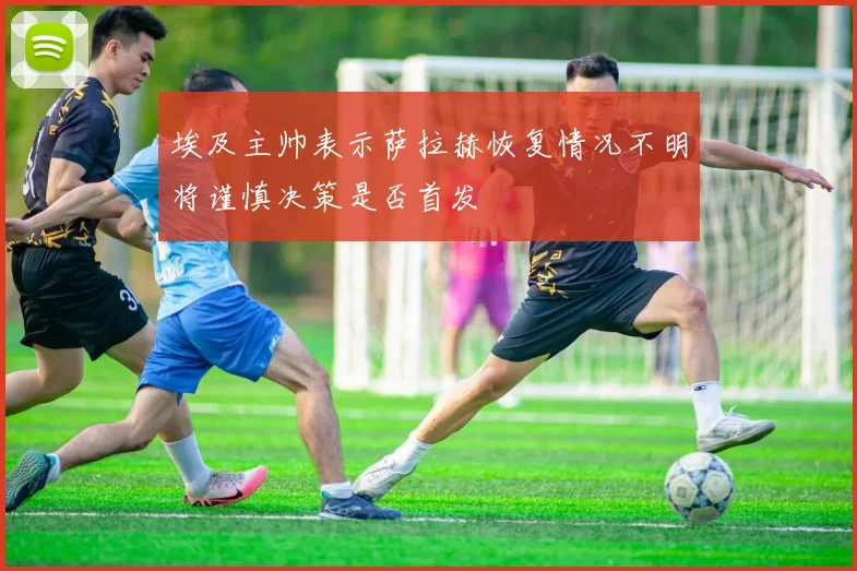 埃及主帅表示萨拉赫恢复情况不明将谨慎决策是否首发